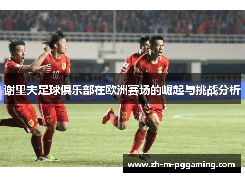 谢里夫足球俱乐部在欧洲赛场的崛起与挑战分析