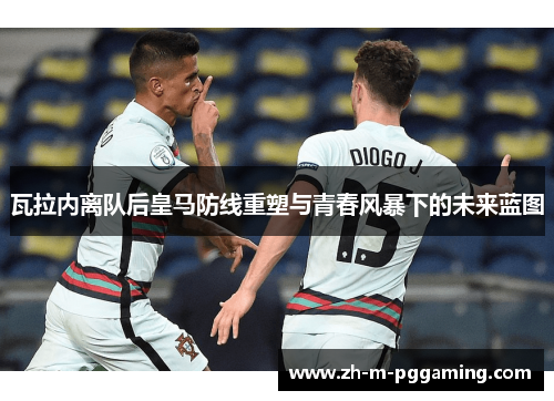 瓦拉内离队后皇马防线重塑与青春风暴下的未来蓝图