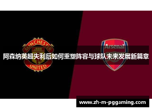 阿森纳英超失利后如何重塑阵容与球队未来发展新篇章