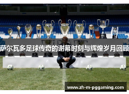 萨尔瓦多足球传奇的谢幕时刻与辉煌岁月回顾