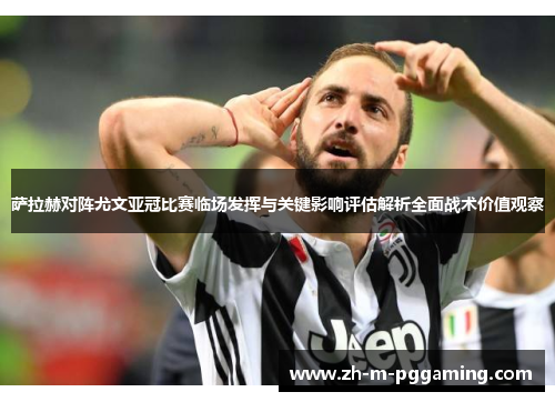 萨拉赫对阵尤文亚冠比赛临场发挥与关键影响评估解析全面战术价值观察 萨拉赫对阵尤文亚冠比赛临场发挥与关键影响评估解析全面战术价值观察
