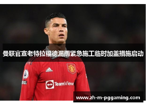 曼联官宣老特拉福德漏雨紧急施工临时加盖措施启动 曼联官宣老特拉福德漏雨紧急施工临时加盖措施启动