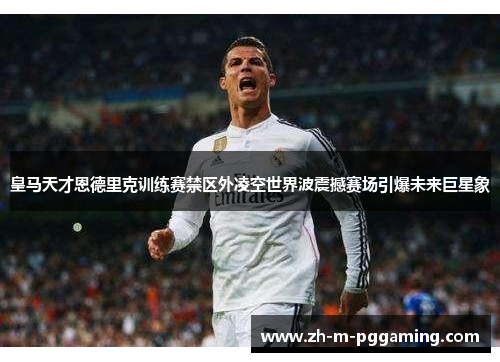 皇马天才恩德里克训练赛禁区外凌空世界波震撼赛场引爆未来巨星象 皇马天才恩德里克训练赛禁区外凌空世界波震撼赛场引爆未来巨星象