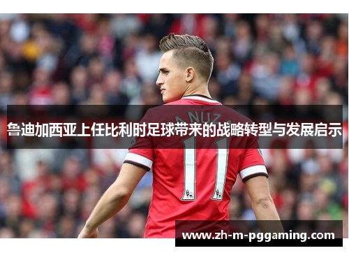 鲁迪加西亚上任比利时足球带来的战略转型与发展启示