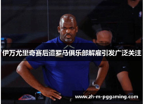 伊万尤里奇赛后遭罗马俱乐部解雇引发广泛关注