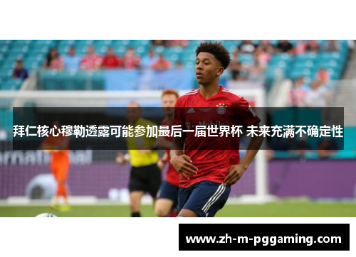 拜仁核心穆勒透露可能参加最后一届世界杯 未来充满不确定性